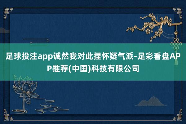 足球投注app诚然我对此捏怀疑气派-足彩看盘APP推荐(中国)科技有限公司