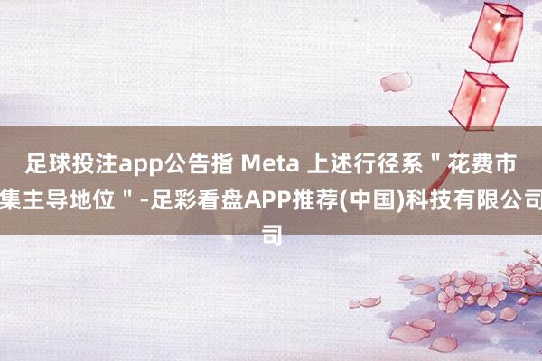足球投注app公告指 Meta 上述行径系＂花费市集主导地位＂-足彩看盘APP推荐(中国)科技有限公司