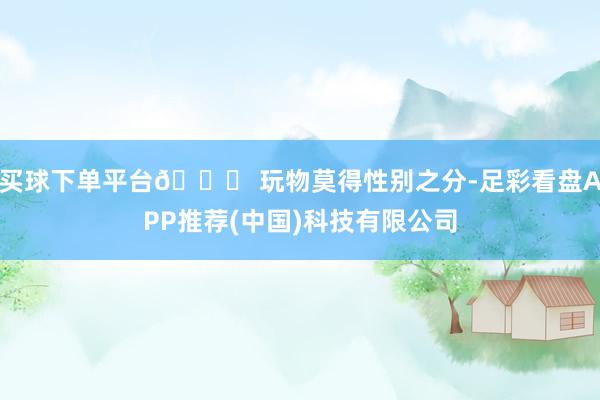 买球下单平台💖 玩物莫得性别之分-足彩看盘APP推荐(中国)科技有限公司