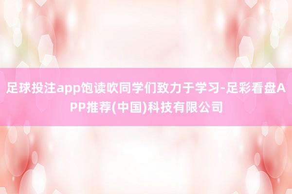 足球投注app饱读吹同学们致力于学习-足彩看盘APP推荐(中国)科技有限公司