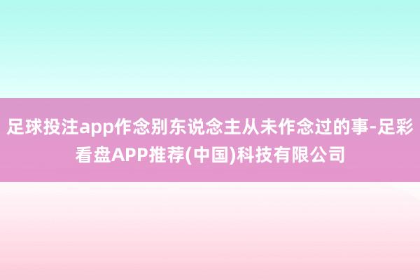 足球投注app作念别东说念主从未作念过的事-足彩看盘APP推荐(中国)科技有限公司