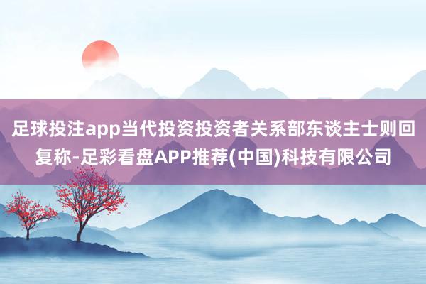 足球投注app　　当代投资投资者关系部东谈主士则回复称-足彩看盘APP推荐(中国)科技有限公司