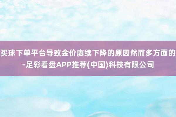 买球下单平台导致金价赓续下降的原因然而多方面的-足彩看盘APP推荐(中国)科技有限公司