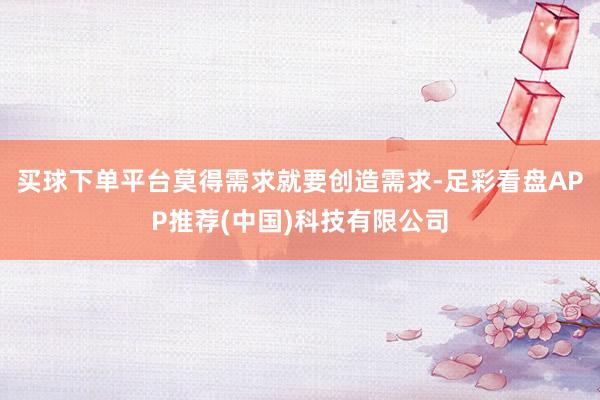 买球下单平台莫得需求就要创造需求-足彩看盘APP推荐(中国)科技有限公司