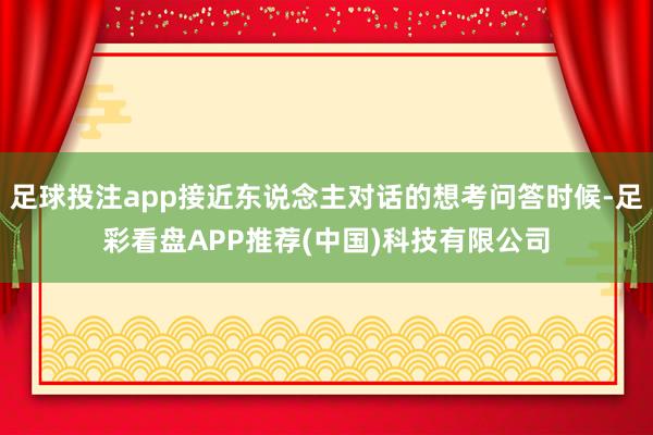 足球投注app接近东说念主对话的想考问答时候-足彩看盘APP推荐(中国)科技有限公司