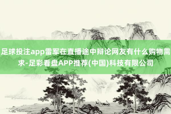 足球投注app雷军在直播途中辩论网友有什么购物需求-足彩看盘APP推荐(中国)科技有限公司