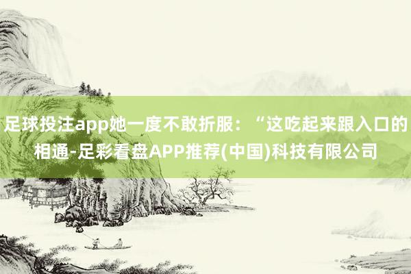 足球投注app她一度不敢折服：“这吃起来跟入口的相通-足彩看盘APP推荐(中国)科技有限公司