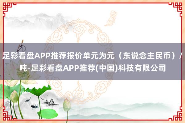 足彩看盘APP推荐报价单元为元（东说念主民币）/吨-足彩看盘APP推荐(中国)科技有限公司