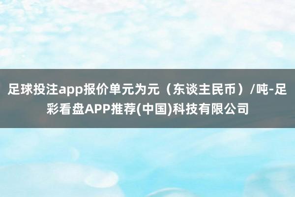 足球投注app报价单元为元（东谈主民币）/吨-足彩看盘APP推荐(中国)科技有限公司