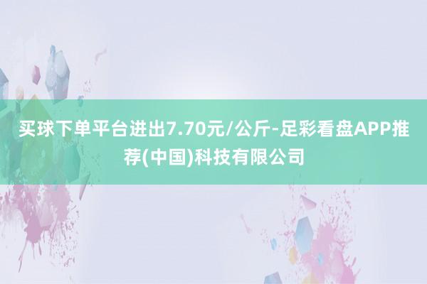 买球下单平台进出7.70元/公斤-足彩看盘APP推荐(中国)科技有限公司