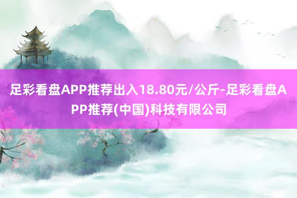 足彩看盘APP推荐出入18.80元/公斤-足彩看盘APP推荐(中国)科技有限公司