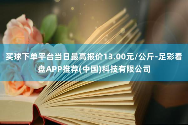 买球下单平台当日最高报价13.00元/公斤-足彩看盘APP推荐(中国)科技有限公司