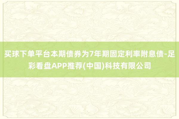 买球下单平台本期债券为7年期固定利率附息债-足彩看盘APP推荐(中国)科技有限公司