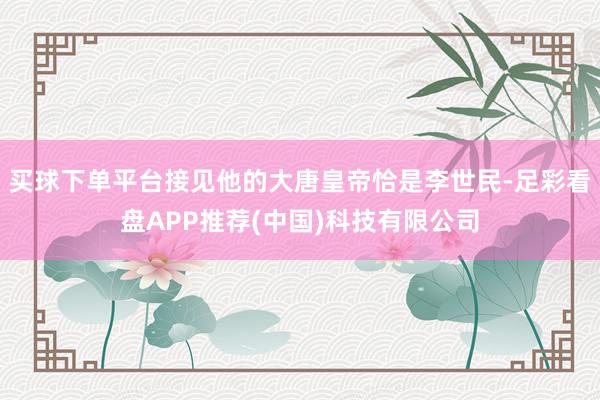 买球下单平台接见他的大唐皇帝恰是李世民-足彩看盘APP推荐(中国)科技有限公司