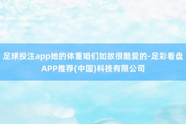 足球投注app她的体重咱们如故很酷爱的-足彩看盘APP推荐(中国)科技有限公司