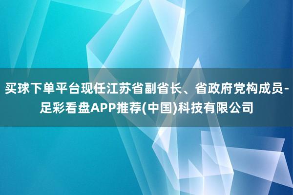 买球下单平台现任江苏省副省长、省政府党构成员-足彩看盘APP推荐(中国)科技有限公司