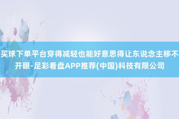 买球下单平台穿得减轻也能好意思得让东说念主移不开眼-足彩看盘APP推荐(中国)科技有限公司