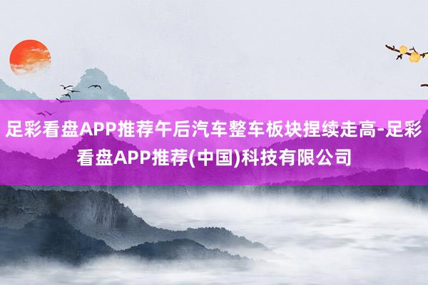 足彩看盘APP推荐午后汽车整车板块捏续走高-足彩看盘APP推荐(中国)科技有限公司