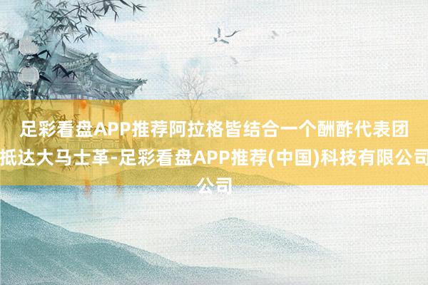 足彩看盘APP推荐　　阿拉格皆结合一个酬酢代表团抵达大马士革-足彩看盘APP推荐(中国)科技有限公司