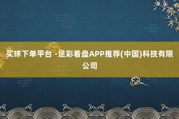 买球下单平台 -足彩看盘APP推荐(中国)科技有限公司