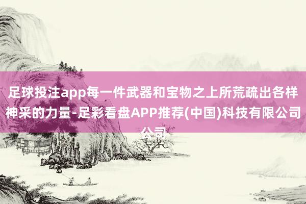 足球投注app每一件武器和宝物之上所荒疏出各样神采的力量-足彩看盘APP推荐(中国)科技有限公司