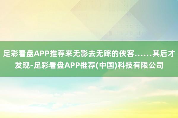 足彩看盘APP推荐来无影去无踪的侠客……其后才发现-足彩看盘APP推荐(中国)科技有限公司