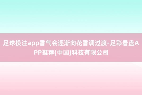 足球投注app香气会逐渐向花香调过渡-足彩看盘APP推荐(中国)科技有限公司