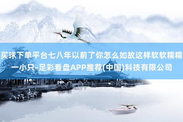 买球下单平台七八年以前了你怎么如故这样软软糯糯一小只-足彩看盘APP推荐(中国)科技有限公司