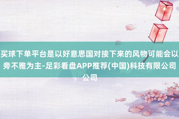 买球下单平台是以好意思国对接下来的风物可能会以旁不雅为主-足彩看盘APP推荐(中国)科技有限公司
