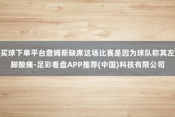 买球下单平台詹姆斯缺席这场比赛是因为球队称其左脚酸痛-足彩看盘APP推荐(中国)科技有限公司