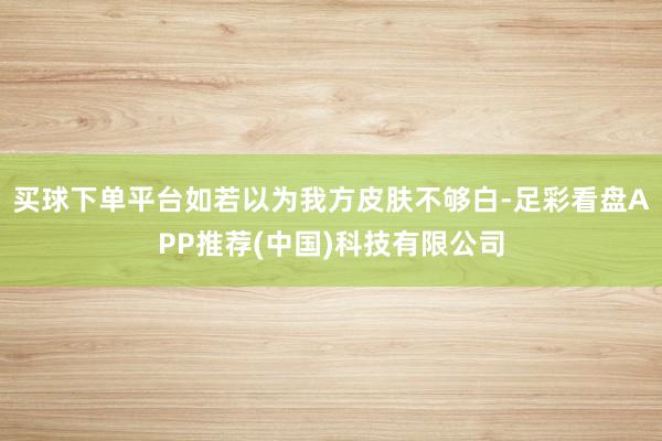 买球下单平台如若以为我方皮肤不够白-足彩看盘APP推荐(中国)科技有限公司
