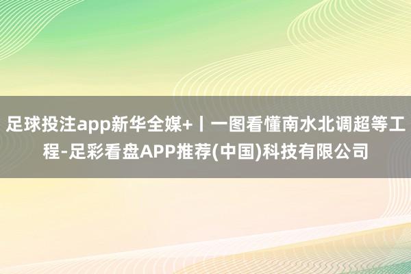 足球投注app新华全媒+丨一图看懂南水北调超等工程-足彩看盘APP推荐(中国)科技有限公司