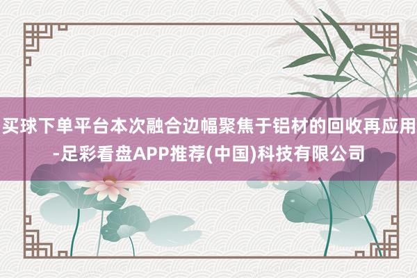 买球下单平台本次融合边幅聚焦于铝材的回收再应用-足彩看盘APP推荐(中国)科技有限公司