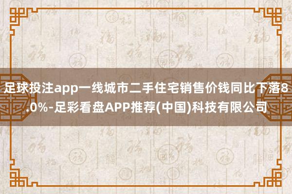足球投注app一线城市二手住宅销售价钱同比下落8.0%-足彩看盘APP推荐(中国)科技有限公司