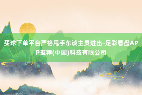 买球下单平台严格甩手东谈主员进出-足彩看盘APP推荐(中国)科技有限公司