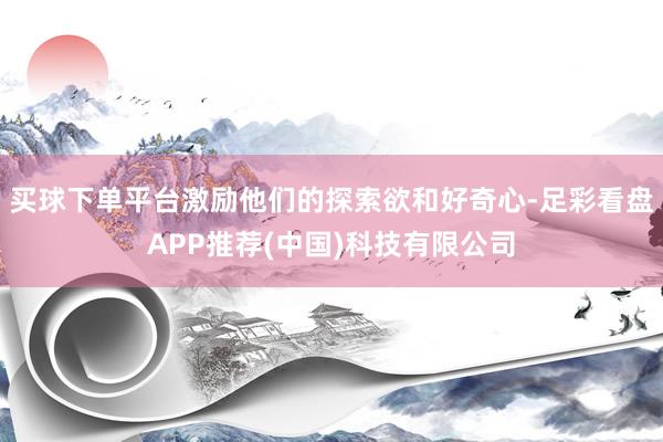 买球下单平台激励他们的探索欲和好奇心-足彩看盘APP推荐(中国)科技有限公司