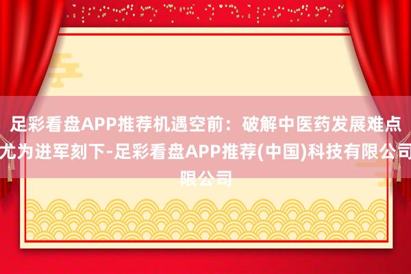 足彩看盘APP推荐　　机遇空前：破解中医药发展难点尤为进军　　刻下-足彩看盘APP推荐(中国)科技有限公司