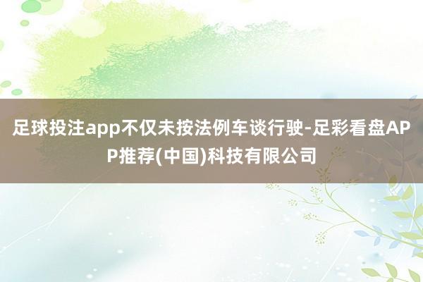 足球投注app不仅未按法例车谈行驶-足彩看盘APP推荐(中国)科技有限公司