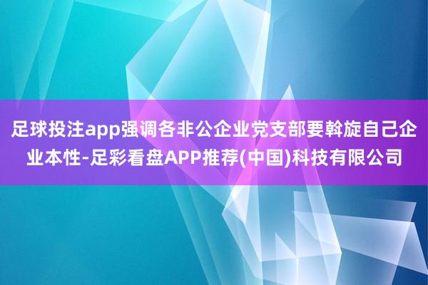 足球投注app强调各非公企业党支部要斡旋自己企业本性-足彩看盘APP推荐(中国)科技有限公司