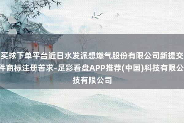 买球下单平台近日水发派想燃气股份有限公司新提交1件商标注册苦求-足彩看盘APP推荐(中国)科技有限公司