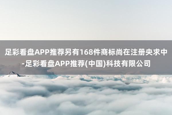 足彩看盘APP推荐另有168件商标尚在注册央求中-足彩看盘APP推荐(中国)科技有限公司
