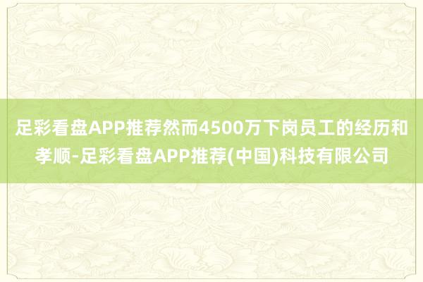 足彩看盘APP推荐然而4500万下岗员工的经历和孝顺-足彩看盘APP推荐(中国)科技有限公司