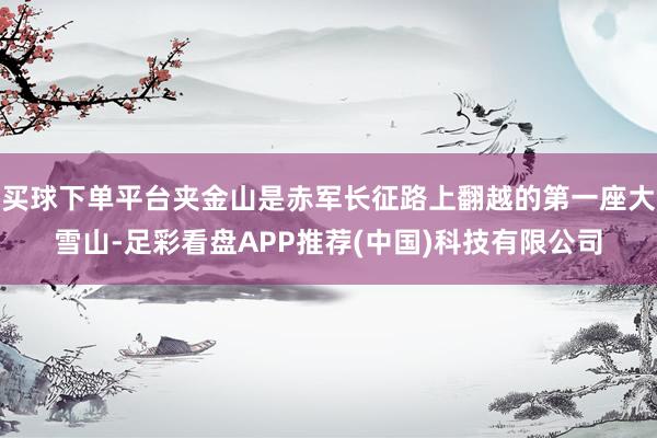 买球下单平台夹金山是赤军长征路上翻越的第一座大雪山-足彩看盘APP推荐(中国)科技有限公司
