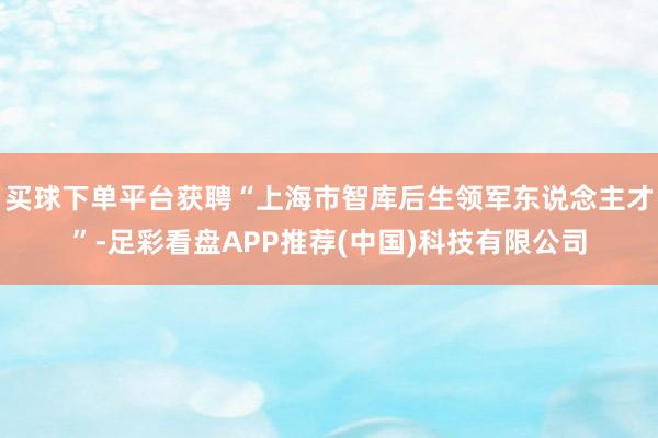 买球下单平台获聘“上海市智库后生领军东说念主才”-足彩看盘APP推荐(中国)科技有限公司