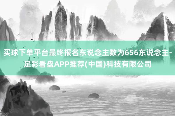 买球下单平台最终报名东说念主数为656东说念主-足彩看盘APP推荐(中国)科技有限公司