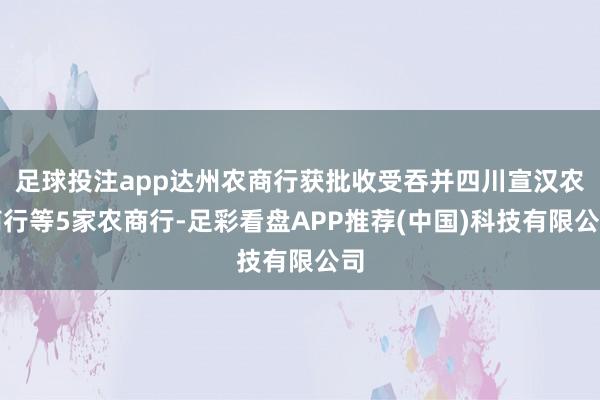 足球投注app达州农商行获批收受吞并四川宣汉农商行等5家农商行-足彩看盘APP推荐(中国)科技有限公司