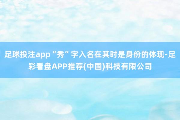 足球投注app“秀”字入名在其时是身份的体现-足彩看盘APP推荐(中国)科技有限公司