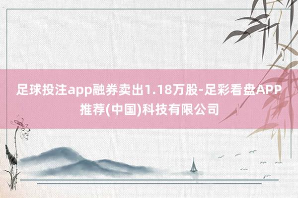 足球投注app融券卖出1.18万股-足彩看盘APP推荐(中国)科技有限公司
