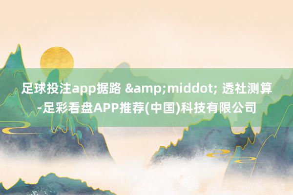 足球投注app据路 &middot; 透社测算-足彩看盘APP推荐(中国)科技有限公司