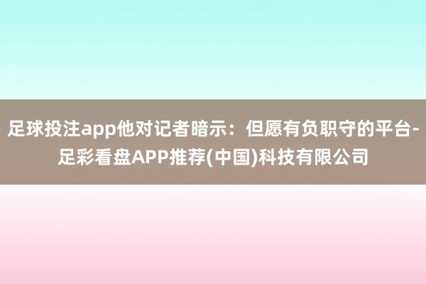 足球投注app他对记者暗示：但愿有负职守的平台-足彩看盘APP推荐(中国)科技有限公司